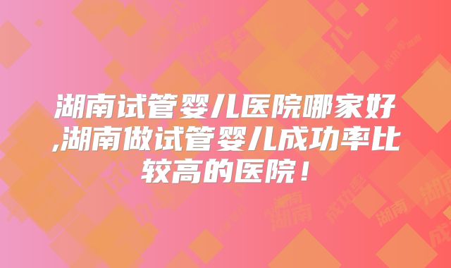 湖南试管婴儿医院哪家好,湖南做试管婴儿成功率比较高的医院！
