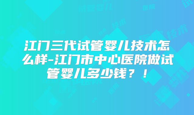 江门三代试管婴儿技术怎么样-江门市中心医院做试管婴儿多少钱？！
