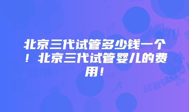 北京三代试管多少钱一个!北京三代试管婴儿的费用!
