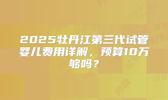 2025牡丹江第三代试管婴儿费用详解，预算10万够吗？