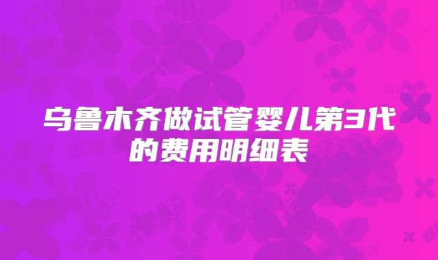 乌鲁木齐做试管婴儿第3代的费用明细表