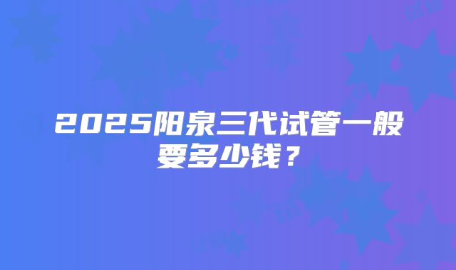 2025阳泉三代试管一般要多少钱？
