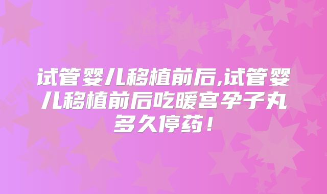 试管婴儿移植前后,试管婴儿移植前后吃暖宫孕子丸多久停药！