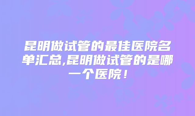昆明做试管的最佳医院名单汇总,昆明做试管的是哪一个医院！
