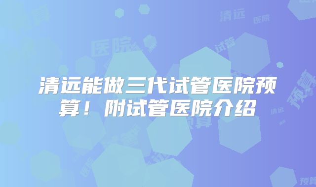 清远能做三代试管医院预算！附试管医院介绍