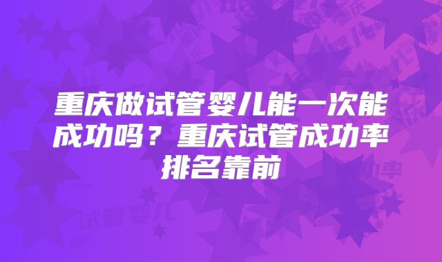 重庆做试管婴儿能一次能成功吗？重庆试管成功率排名靠前