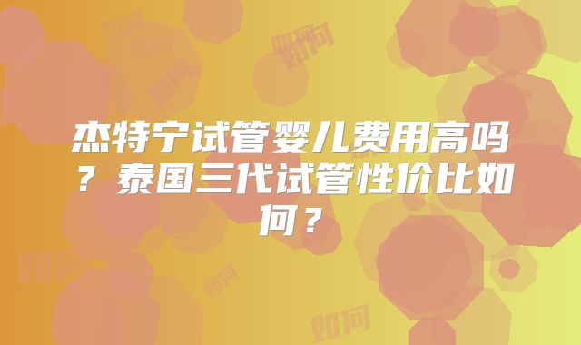 杰特宁试管婴儿费用高吗？泰国三代试管性价比如何？