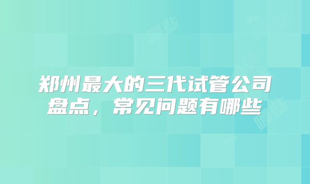 郑州最大的三代试管公司盘点，常见问题有哪些