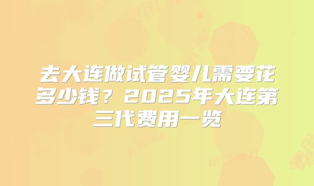 去大连做试管婴儿需要花多少钱？2025年大连第三代费用一览