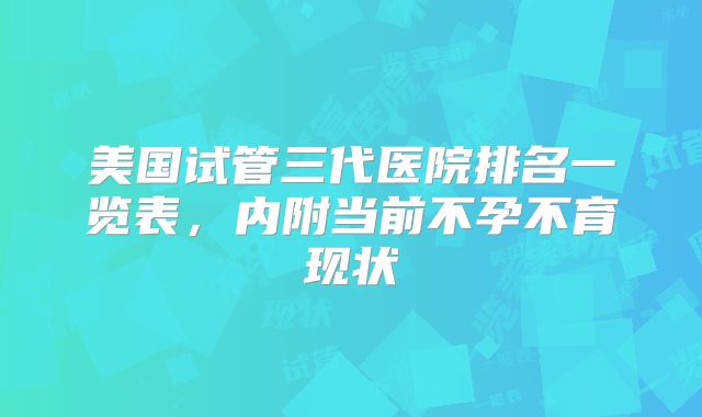 美国试管三代医院排名一览表,内附当前不孕不育现状