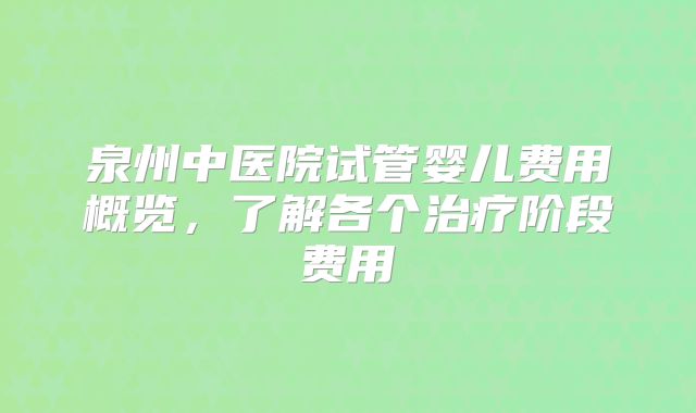 泉州中医院试管婴儿费用概览，了解各个治疗阶段费用