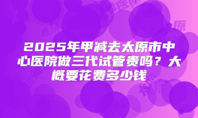 2025年甲减去太原市中心医院做三代试管贵吗?大概要花费多少钱