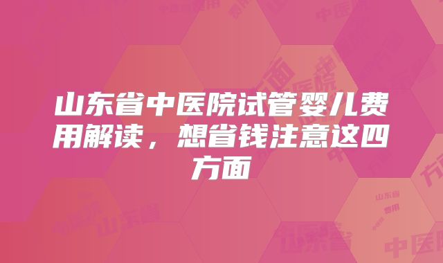 山东省中医院试管婴儿费用解读，想省钱注意这四方面