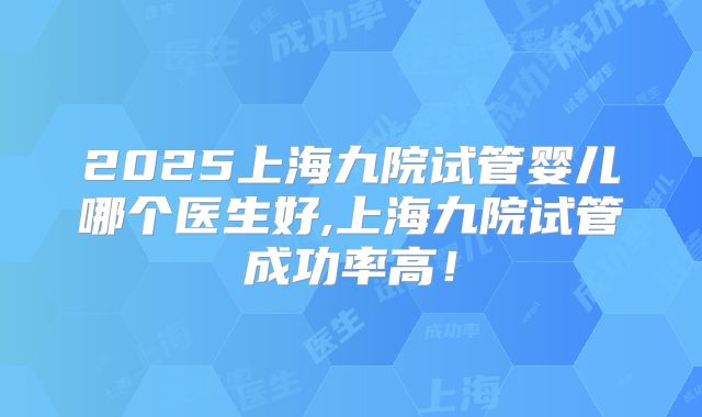 2025上海九院试管婴儿哪个医生好,上海九院试管成功率高!