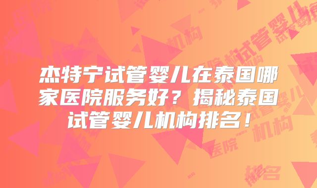 杰特宁试管婴儿在泰国哪家医院服务好？揭秘泰国试管婴儿机构排名！