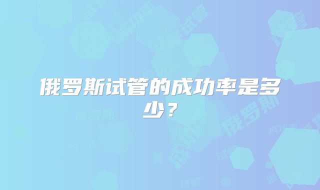 俄罗斯试管的成功率是多少?