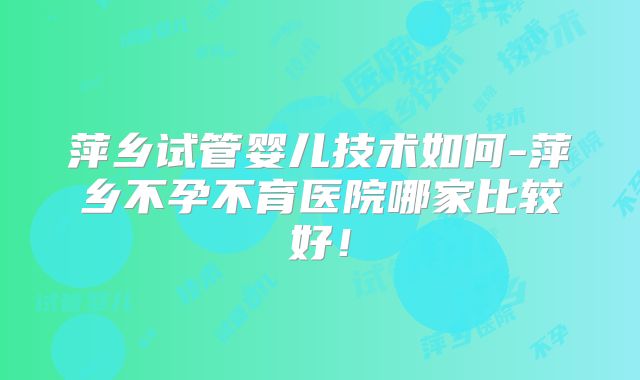萍乡试管婴儿技术如何-萍乡不孕不育医院哪家比较好！