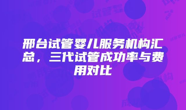 邢台试管婴儿服务机构汇总，三代试管成功率与费用对比