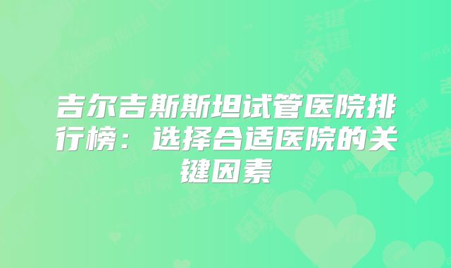 吉尔吉斯斯坦试管医院排行榜：选择合适医院的关键因素