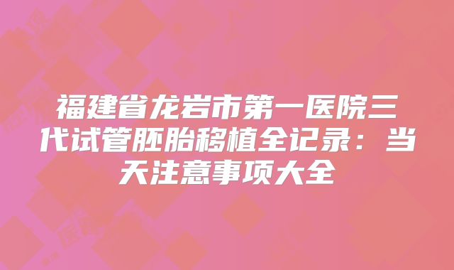 福建省龙岩市第一医院三代试管胚胎移植全记录：当天注意事项大全