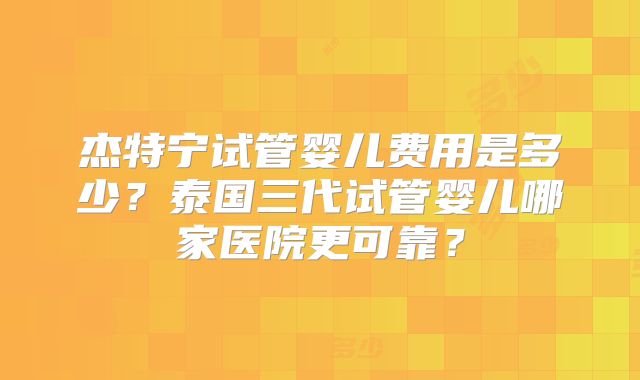 杰特宁试管婴儿费用是多少？泰国三代试管婴儿哪家医院更可靠？