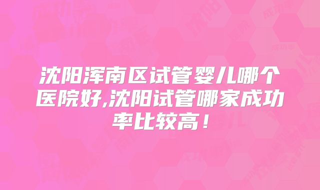 沈阳浑南区试管婴儿哪个医院好,沈阳试管哪家成功率比较高!