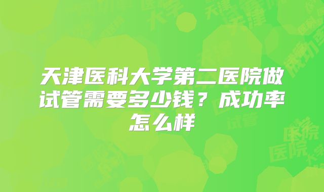 天津医科大学第二医院做试管需要多少钱？成功率怎么样