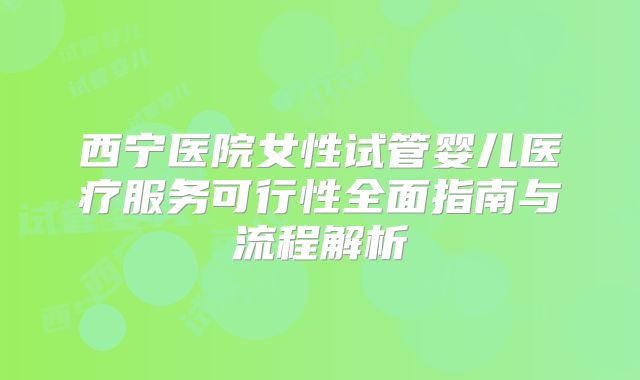 西宁医院女性试管婴儿医疗服务可行性全面指南与流程解析