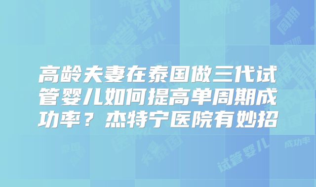 高龄夫妻在泰国做三代试管婴儿如何提高单周期成功率？杰特宁医院有妙招