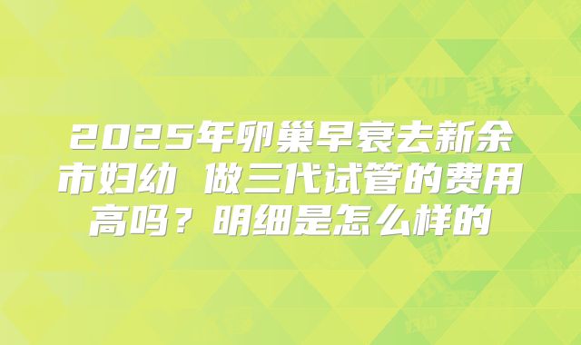 2025年卵巢早衰去新余市妇幼 做三代试管的费用高吗?明细是怎么样的