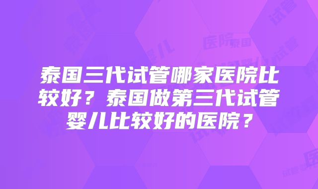 泰国三代试管哪家医院比较好？泰国做第三代试管婴儿比较好的医院？