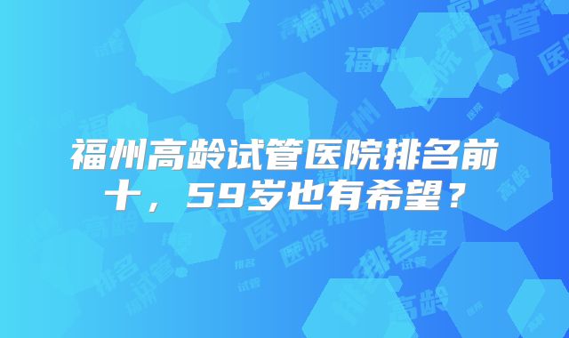 福州高龄试管医院排名前十,59岁也有希望?