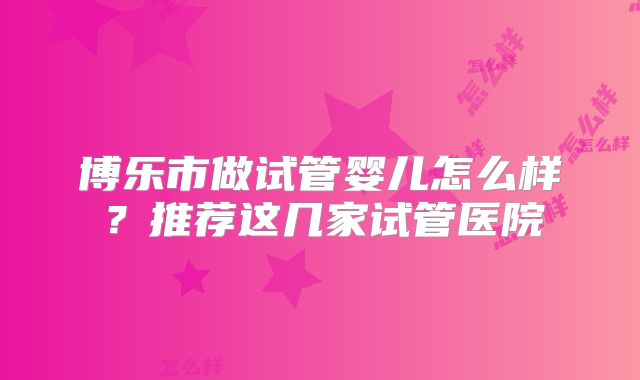 博乐市做试管婴儿怎么样?推荐这几家试管医院