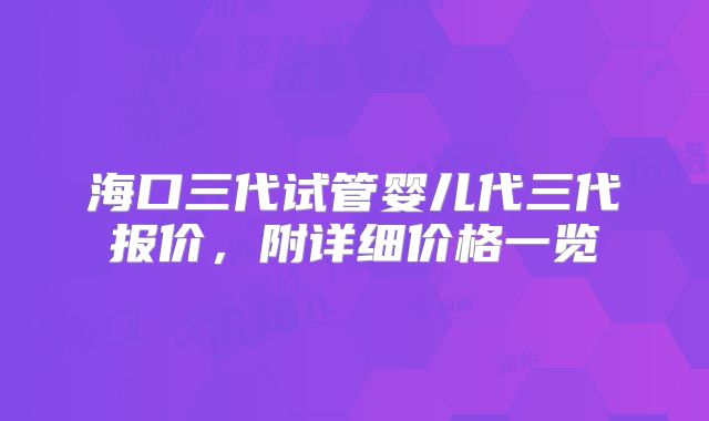 海口三代试管婴儿代三代报价,附详细价格一览