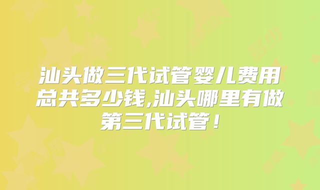 汕头做三代试管婴儿费用总共多少钱,汕头哪里有做第三代试管！