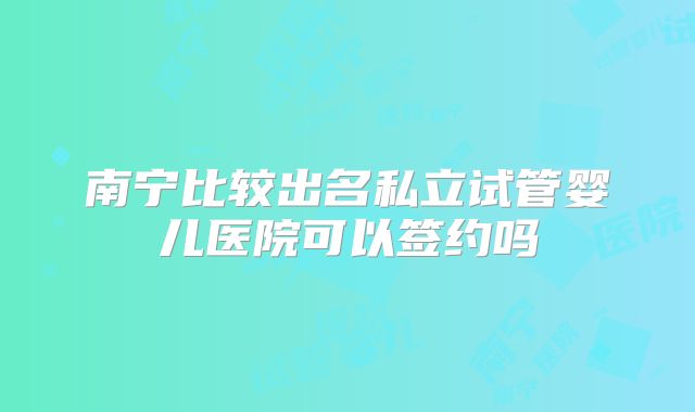 南宁比较出名私立试管婴儿医院可以签约吗