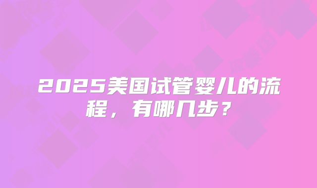 2025美国试管婴儿的流程,有哪几步?