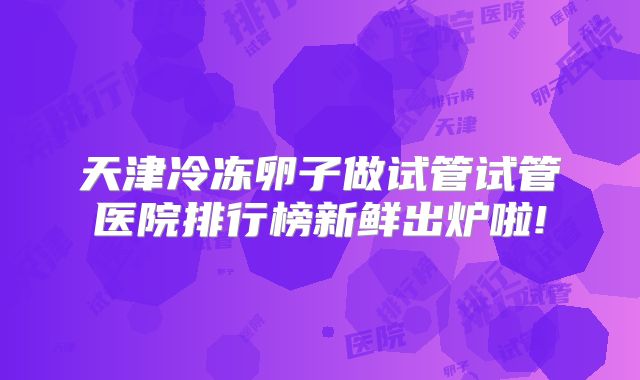 天津冷冻卵子做试管试管医院排行榜新鲜出炉啦!