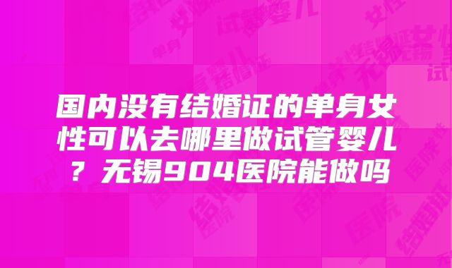 国内没有结婚证的单身女性可以去哪里做试管婴儿?无锡904医院能做吗