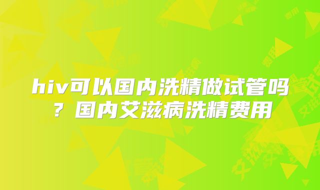 hiv可以国内洗精做试管吗？国内艾滋病洗精费用