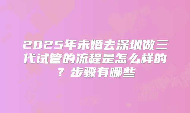 2025年未婚去深圳做三代试管的流程是怎么样的？步骤有哪些