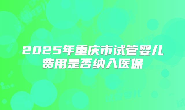 2025年重庆市试管婴儿费用是否纳入医保
