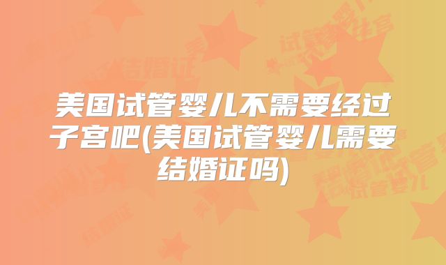 美国试管婴儿不需要经过子宫吧(美国试管婴儿需要结婚证吗)