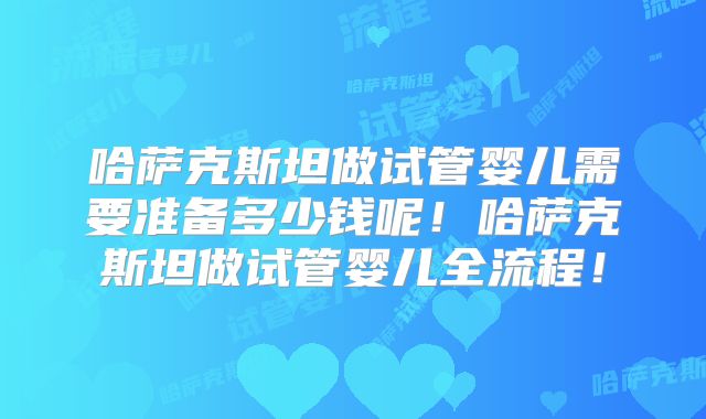 哈萨克斯坦做试管婴儿需要准备多少钱呢！哈萨克斯坦做试管婴儿全流程！