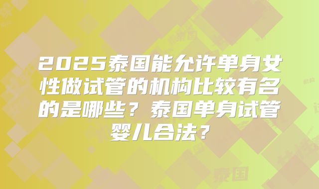 2025泰国能允许单身女性做试管的机构比较有名的是哪些？泰国单身试管婴儿合法？