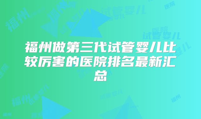 福州做第三代试管婴儿比较厉害的医院排名最新汇总