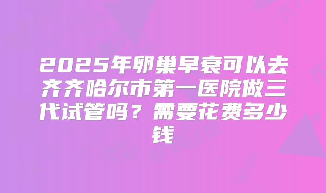 2025年卵巢早衰可以去齐齐哈尔市第一医院做三代试管吗?需要花费多少钱