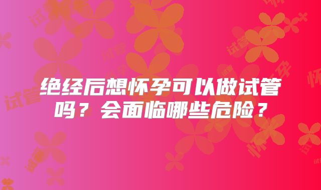 绝经后想怀孕可以做试管吗?会面临哪些危险?