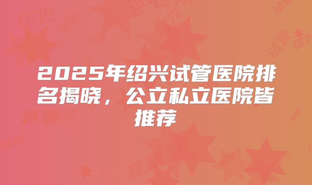2025年绍兴试管医院排名揭晓，公立私立医院皆推荐