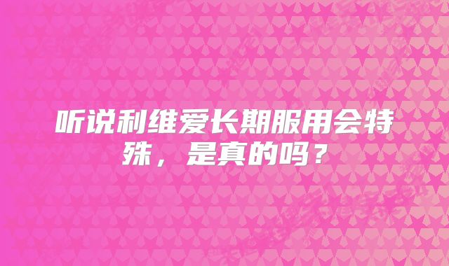 听说利维爱长期服用会特殊,是真的吗?